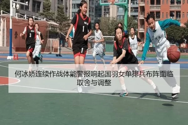 何冰娇连续作战体能警报响起国羽女单排兵布阵面临取舍与调整