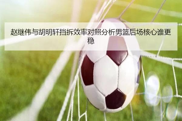 赵继伟与胡明轩挡拆效率对照分析男篮后场核心谁更稳